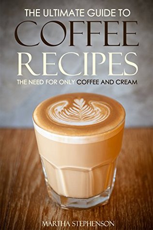 Read The Ultimate Guide to Coffee Recipes - The Need for Only Coffee and Cream: Over 25 Coffee Recipes! - Martha Stephenson | PDF