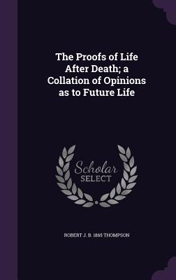 Read Online The Proofs of Life After Death; A Collation of Opinions as to Future Life - Robert J B 1865 Thompson | PDF
