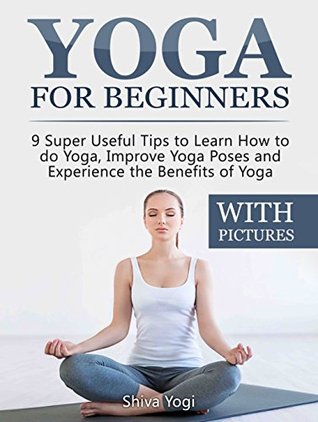 Full Download Yoga For Beginners (WITH PICTURES): 9 Super Useful Tips to Learn How to do Yoga, Improve Yoga Poses and Experience the Benefits of Yoga - Shiva Yogi file in PDF