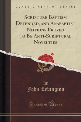 Full Download Scripture Baptism Defended, and Anabaptist Notions Proved to Be Anti-Scriptural Novelties (Classic Reprint) - John Levington | PDF