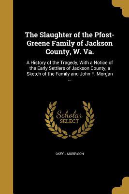 Read Online The Slaughter of the Pfost-Greene Family of Jackson County, W. Va.: A History of the Tragedy, with a Notice of the Early Settlers of Jackson County, a Sketch of the Family and John F. Morgan - Okey J Morrison file in ePub