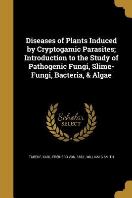 Full Download Diseases of Plants Induced by Cryptogamic Parasites; Introduction to the Study of Pathogenic Fungi, Slime-Fungi, Bacteria, & Algae - William G Smith | ePub