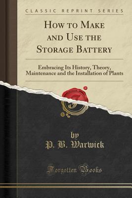Read How to Make and Use the Storage Battery: Embracing Its History, Theory, Maintenance and the Installation of Plants (Classic Reprint) - P B Warwick | PDF