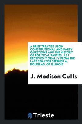 Read A Brief Treatise Upon Constitutional and Party Questions and the History of Political Parties, as I Received It Orally from the Late Senator Stephen A. Douglas, of Illinois - J Madison Cutts file in PDF