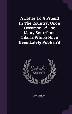 Read Online A Letter to a Friend in the Country, Upon Occasion of the Many Scurrilous Libels, Which Have Been Lately Publish'd - Anonymous file in PDF