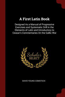 Read Online A First Latin Book: Designed as a Manual of Progressive Exercises and Systematic Drill in the Elements of Latin and Introductory to Ceasar's Commentaries on the Gallic War - David Young Comstock | PDF