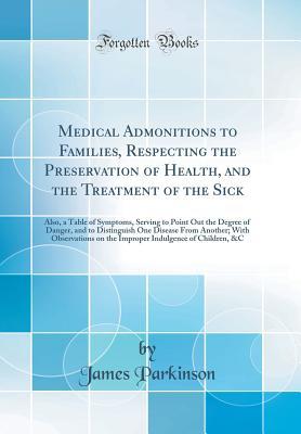 Download Medical Admonitions to Families, Respecting the Preservation of Health, and the Treatment of the Sick: Also, a Table of Symptoms, Serving to Point Out the Degree of Danger, and to Distinguish One Disease from Another; With Observations on the Improper Ind - James Parkinson | PDF