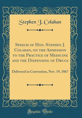 Full Download Speech of Hon. Stephen J. Colahan, on the Admission to the Practice of Medicine and the Dispensing of Drugs: Delivered in Convention, Nov. 19, 1867 (Classic Reprint) - Stephen J Colahan file in PDF
