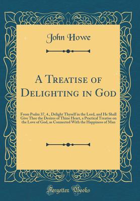 Read Online A Treatise of Delighting in God: From Psalm 37, 4., Delight Thyself in the Lord, and He Shall Give Thee the Desires of Thine Heart, a Practical Treatise on the Love of God, as Connected with the Happiness of Man (Classic Reprint) - John Howe file in PDF