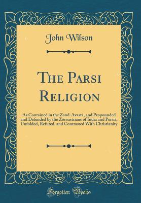Download The Parsi Religion: As Contained in the Zand-Avast�, and Propounded and Defended by the Zoroastrians of India and Persia, Unfolded, Refuted, and Contrasted with Christianity (Classic Reprint) - John Wilson | PDF