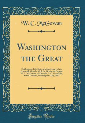 Read Online Washington the Great: Celebration of the Sixteenth Anniversary of the Greenville Guards, with the Oration of Captain W. C. McGowan, of Abbeville, S. C. Greenville, South Carolina, Washington's Day, 1893 (Classic Reprint) - W.C. McGowan file in ePub