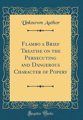 Read Flambo a Brief Treatise on the Persecuting and Dangerous Character of Popery (Classic Reprint) - Unknown | PDF