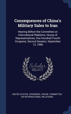 Read Online Consequences of China's Military Sales to Iran: Hearing Before the Committee on International Relations, House of Representatives, One Hundred Fourth Congress, Second Session, September 12, 1996 - U.S. House of Representatives | ePub