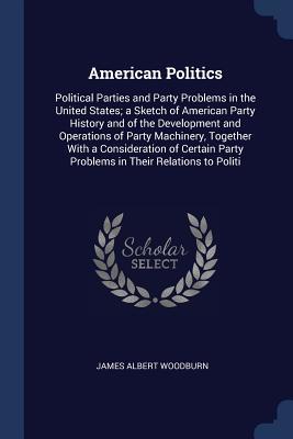 Download American Politics: Political Parties and Party Problems in the United States; A Sketch of American Party History and of the Development and Operations of Party Machinery, Together with a Consideration of Certain Party Problems in Their Relations to Politi - James Albert Woodburn | PDF