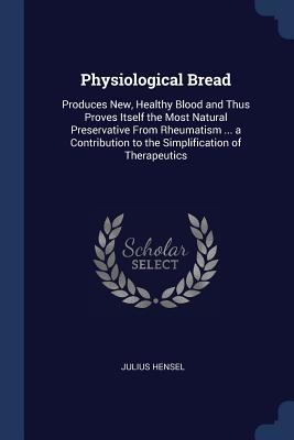 Read Online Physiological Bread: Produces New, Healthy Blood and Thus Proves Itself the Most Natural Preservative from Rheumatism  a Contribution to the Simplification of Therapeutics - Julius Hensel | PDF