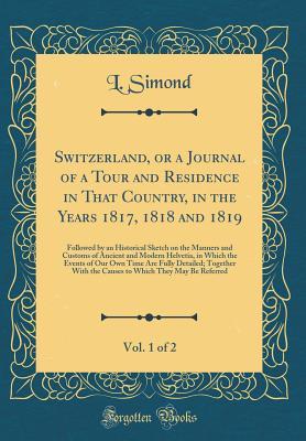 Download Switzerland, or a Journal of a Tour and Residence in That Country, in the Years 1817, 1818 and 1819, Vol. 1 of 2: Followed by an Historical Sketch on the Manners and Customs of Ancient and Modern Helvetia, in Which the Events of Our Own Time Are Fully Det - L Simond | PDF