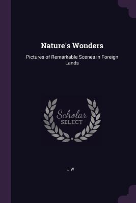 Full Download Nature's Wonders: Pictures of Remarkable Scenes in Foreign Lands - J W file in ePub