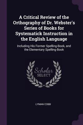 Read A Critical Review of the Orthography of Dr. Webster's Series of Books for Systematick Instruction in the English Language: Including His Former Spelling-Book, and the Elementary Spelling-Book - Lyman Cobb | ePub