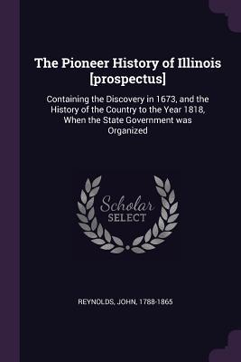 Download The Pioneer History of Illinois [prospectus]: Containing the Discovery in 1673, and the History of the Country to the Year 1818, When the State Government Was Organized - John Reynolds file in PDF