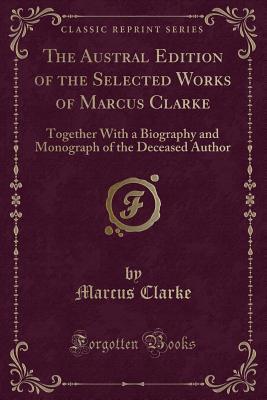 Read Online The Austral Edition of the Selected Works of Marcus Clarke: Together with a Biography and Monograph of the Deceased Author (Classic Reprint) - Marcus Clarke | PDF