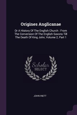 Download Origines Anglicanae: Or a History of the English Church: From the Conversion of the English Saxons Till the Death of King John, Volume 2, Part 1 - John Inett | ePub