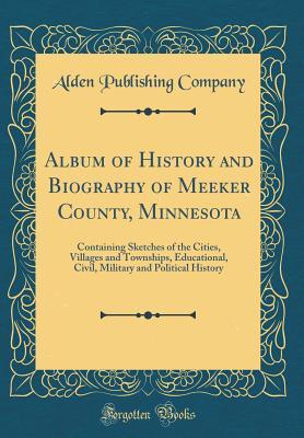 Read Online Album of History and Biography of Meeker County, Minnesota: Containing Sketches of the Cities, Villages and Townships, Educational, Civil, Military and Political History (Classic Reprint) - Alden Publishing Company file in ePub