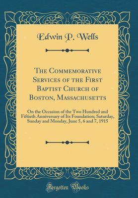 Read Online The Commemorative Services of the First Baptist Church of Boston, Massachusetts: On the Occasion of the Two Hundred and Fiftieth Anniversary of Its Foundation; Saturday, Sunday and Monday, June 5, 6 and 7, 1915 (Classic Reprint) - Edwin P Wells | ePub