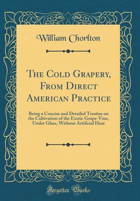 Download The Cold Grapery, from Direct American Practice: Being a Concise and Detailed Treatise on the Cultivation of the Exotic Grape-Vine, Under Glass, Without Artificial Heat (Classic Reprint) - William Chorlton | PDF