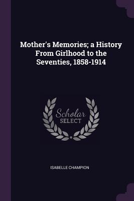 Full Download Mother's Memories; A History from Girlhood to the Seventies, 1858-1914 - Isabelle Champion | ePub