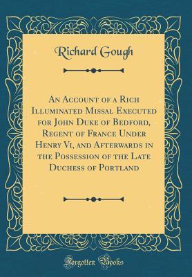 Full Download An Account of a Rich Illuminated Missal Executed for John Duke of Bedford, Regent of France Under Henry VI, and Afterwards in the Possession of the Late Duchess of Portland (Classic Reprint) - Richard Gough file in ePub