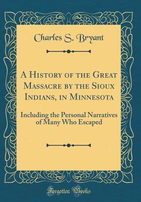 Read Online A History of the Great Massacre by the Sioux Indians, in Minnesota: Including the Personal Narratives of Many Who Escaped (Classic Reprint) - Charles Bryant | PDF
