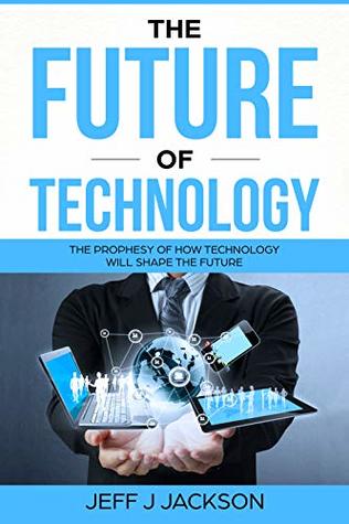Full Download The future of Technology: The prophesy of how technology will shape the future - Jeff J Jackson file in PDF