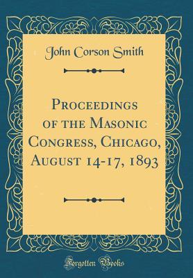 Read Online Proceedings of the Masonic Congress, Chicago, August 14-17, 1893 (Classic Reprint) - John Corson Smith file in PDF