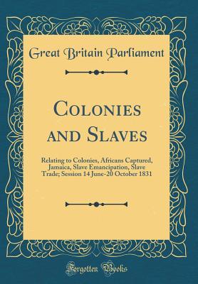 Full Download Colonies and Slaves: Relating to Colonies, Africans Captured, Jamaica, Slave Emancipation, Slave Trade; Session 14 June-20 October 1831 (Classic Reprint) - Great Britain Parliament | PDF