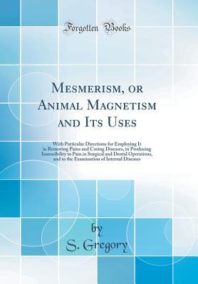 Read Online Mesmerism, or Animal Magnetism and Its Uses: With Particular Directions for Employing It in Removing Pains and Curing Diseases, in Producing Insensibility to Pain in Surgical and Dental Operations, and in the Examination of Internal Diseases - S Gregory | PDF
