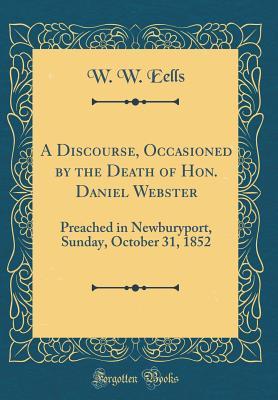 Read A Discourse, Occasioned by the Death of Hon. Daniel Webster: Preached in Newburyport, Sunday, October 31, 1852 (Classic Reprint) - W W Eells | PDF