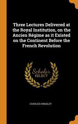 Read Online Three Lectures Delivered at the Royal Institution, on the Ancien R�gime as It Existed on the Continent Before the French Revolution - Charles Kingsley file in ePub