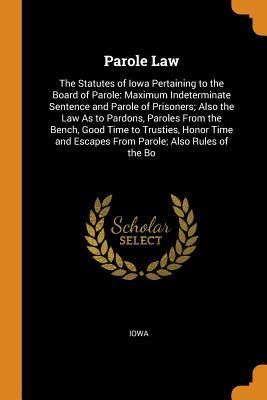 Download Parole Law: The Statutes of Iowa Pertaining to the Board of Parole: Maximum Indeterminate Sentence and Parole of Prisoners; Also the Law as to Pardons, Paroles from the Bench, Good Time to Trusties, Honor Time and Escapes from Parole; Also Rules of the Bo - Iowa | PDF