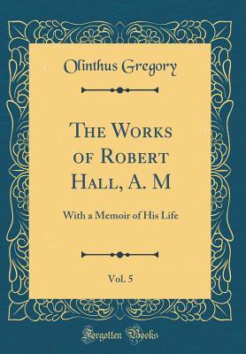 Read The Works of Robert Hall, A. M, Vol. 5: With a Memoir of His Life (Classic Reprint) - Olinthus Gregory | ePub