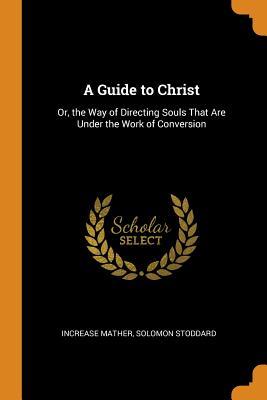 Download A Guide to Christ: Or, the Way of Directing Souls That Are Under the Work of Conversion - Increase Mather | PDF