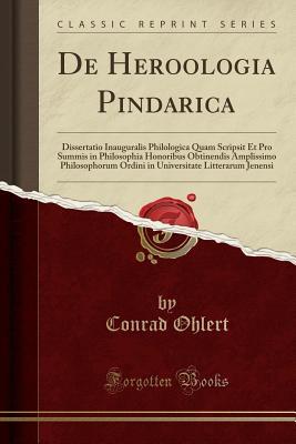 Read de Heroologia Pindarica: Dissertatio Inauguralis Philologica Quam Scripsit Et Pro Summis in Philosophia Honoribus Obtinendis Amplissimo Philosophorum Ordini in Universitate Litterarum Jenensi (Classic Reprint) - Conrad Ohlert file in PDF