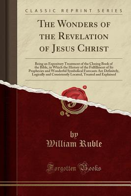 Full Download The Wonders of the Revelation of Jesus Christ: Being an Expository Treatment of the Closing Book of the Bible, in Which the History of the Fulfillment of Its Prophecies and Wonderful Symbolical Forecasts Are Definitely, Logically and Consistently Located - William Ruble file in PDF