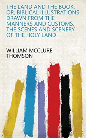 Full Download The Land and the Book: Or, Biblical Illustrations Drawn from the Manners and Customs, the Scenes and Scenery of the Holy Land - William McClure Thomson | PDF