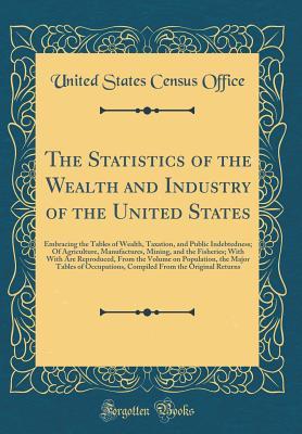 Full Download The Statistics of the Wealth and Industry of the United States: Embracing the Tables of Wealth, Taxation, and Public Indebtedness; Of Agriculture, Manufactures, Mining, and the Fisheries; With with Are Reproduced, from the Volume on Population, the Major - United States Census Office | PDF