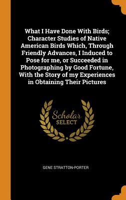 Read What I Have Done with Birds; Character Studies of Native American Birds Which, Through Friendly Advances, I Induced to Pose for Me, or Succeeded in Photographing by Good Fortune, with the Story of My Experiences in Obtaining Their Pictures - Gene Stratton-Porter | PDF