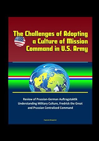 Full Download The Challenges of Adopting a Culture of Mission Command in U.S. Army - Review of Prussian-German Auftragstaktik, Understanding Military Culture, Fredrick the Great and Prussian Centralized Command - U.S. Government | PDF