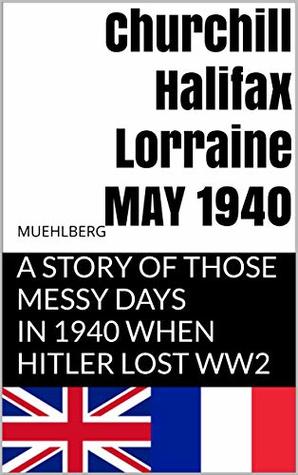 Download Churchill Halifax Lorraine May 1940: A story of those messy days in 1940 when Hitler lost WW2 (military war warriors combat) - RICHARD L MUEHLBERG | PDF