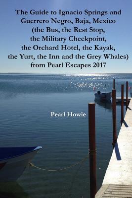 Read The Guide to Ignacio Springs and Guerrero Negro, Baja, Mexico (the Bus, the Rest Stop, the Military Checkpoint, the Orchard Hotel, the Kayak, the Yurt, the Inn and the Grey Whales) from Pearl Escapes 2017 - Pearl Howie | PDF
