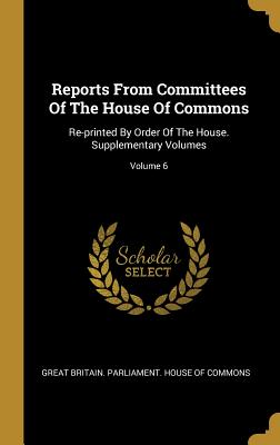 Read Reports from Committees of the House of Commons: Re-Printed by Order of the House. Supplementary Volumes; Volume 6 - Great Britain Parliament House of Comm file in PDF