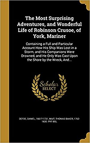 Download The Most Surprising Adventures, and Wonderful Life of Robinson Crusoe, of York, Mariner: Containing a Full and Particular Account How His Ship Was Lost in a Storm, and His Companions Were Drowned, and He Only Was Cast Upon the Shore by the Wreck - Daniel Defoe file in PDF